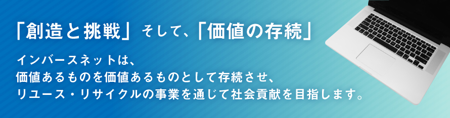 「創造と挑戦」そして「価値の存続」インバースネットは、価値あるものを価値あるものとして存続させ、リユース・リサイクルの事業を通じて社会貢献をめざします。