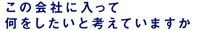 この会社に入って何をしたいと考えていますか