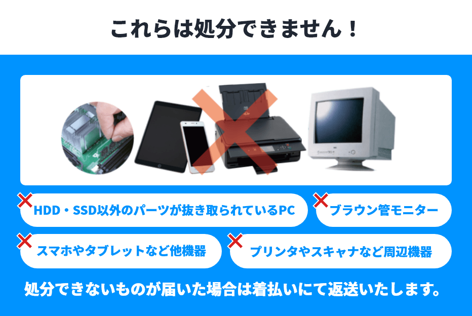 これらは処分できません！ ×HDD・SSD以外のパーツが抜き取られているPC/ブラウン管モニター/スマホやタブレットなど他機器/プリンタやスキャナなど周辺機器 処分できないものが届いた場合は着払いにて返送いたします。